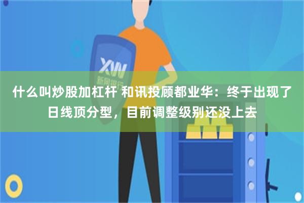 什么叫炒股加杠杆 和讯投顾都业华：终于出现了日线顶分型，目前调整级别还没上去