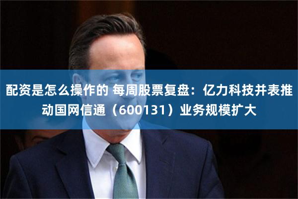 配资是怎么操作的 每周股票复盘：亿力科技并表推动国网信通（600131）业务规模扩大