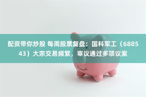 配资带你炒股 每周股票复盘：国科军工（688543）大宗交易频繁，审议通过多项议案