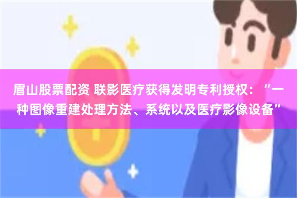 眉山股票配资 联影医疗获得发明专利授权：“一种图像重建处理方法、系统以及医疗影像设备”