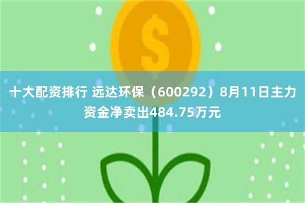 十大配资排行 远达环保（600292）8月11日主力资金净卖出484.75万元