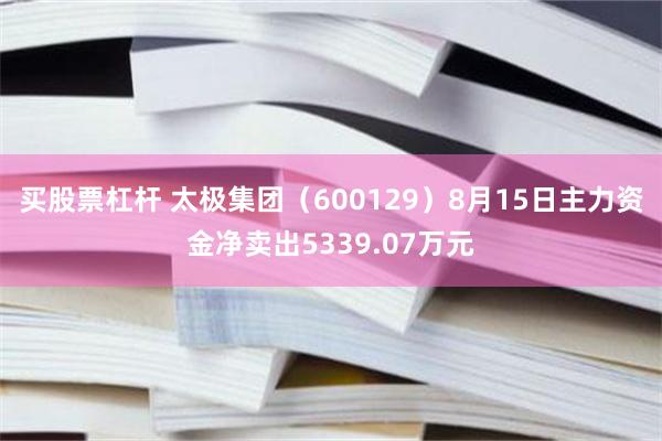 买股票杠杆 太极集团（600129）8月15日主力资金净卖出5339.07万元