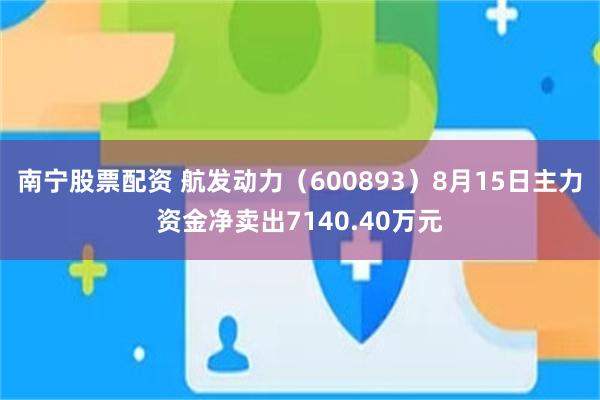南宁股票配资 航发动力（600893）8月15日主力资金净卖出7140.40万元