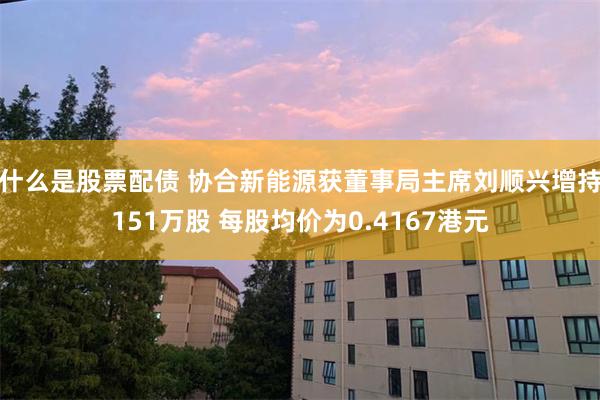 什么是股票配债 协合新能源获董事局主席刘顺兴增持151万股 每股均价为0.4167港元