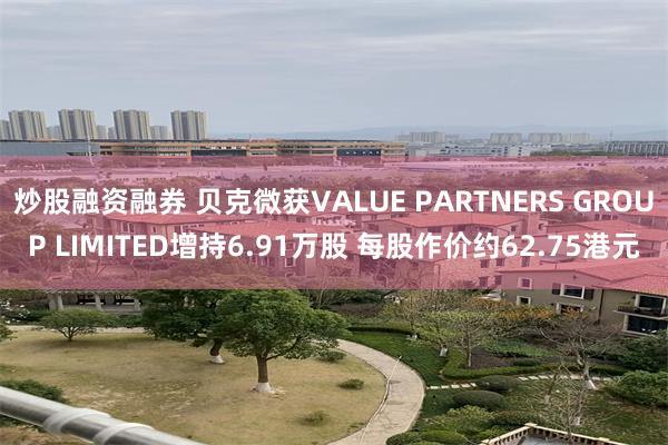 炒股融资融券 贝克微获VALUE PARTNERS GROUP LIMITED增持6.91万股 每股作价约62.75港元