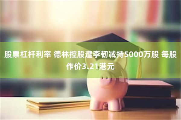 股票杠杆利率 德林控股遭李韧减持5000万股 每股作价3.21港元