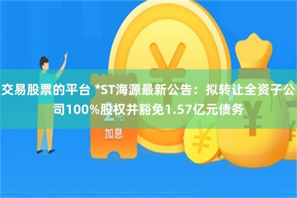 交易股票的平台 *ST海源最新公告：拟转让全资子公司100%股权并豁免1.57亿元债务