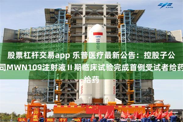 股票杠杆交易app 乐普医疗最新公告：控股子公司MWN109注射液Ⅱ期临床试验完成首例受试者给药
