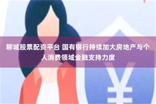 聊城股票配资平台 国有银行持续加大房地产与个人消费领域金融支持力度