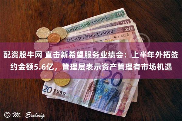 配资股牛网 直击新希望服务业绩会：上半年外拓签约金额5.6亿，管理层表示资产管理有市场机遇