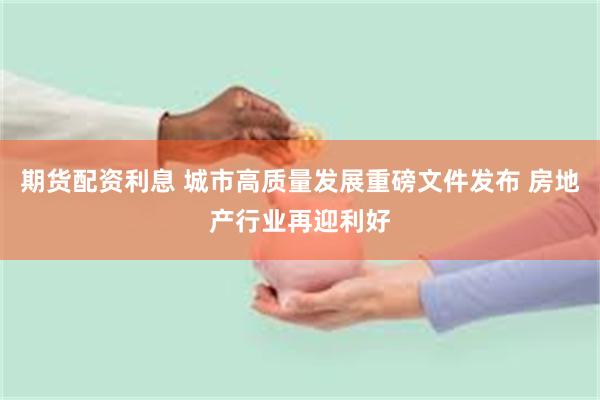 期货配资利息 城市高质量发展重磅文件发布 房地产行业再迎利好