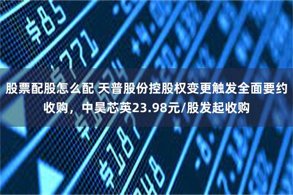 股票配股怎么配 天普股份控股权变更触发全面要约收购，中昊芯英23.98元/股发起收购