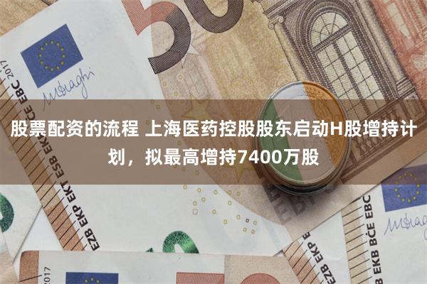 股票配资的流程 上海医药控股股东启动H股增持计划，拟最高增持7400万股