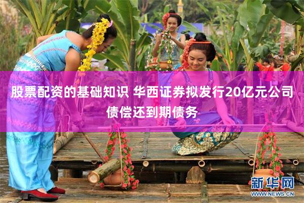 股票配资的基础知识 华西证券拟发行20亿元公司债偿还到期债务