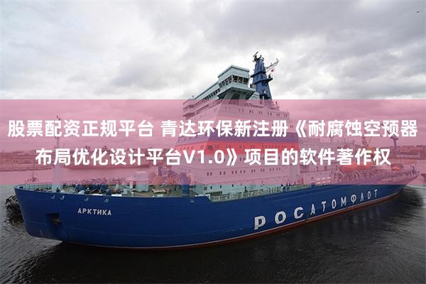 股票配资正规平台 青达环保新注册《耐腐蚀空预器布局优化设计平台V1.0》项目的软件著作权