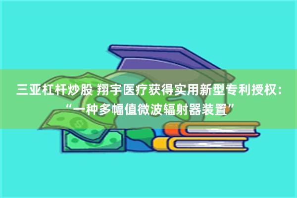 三亚杠杆炒股 翔宇医疗获得实用新型专利授权：“一种多幅值微波辐射器装置”