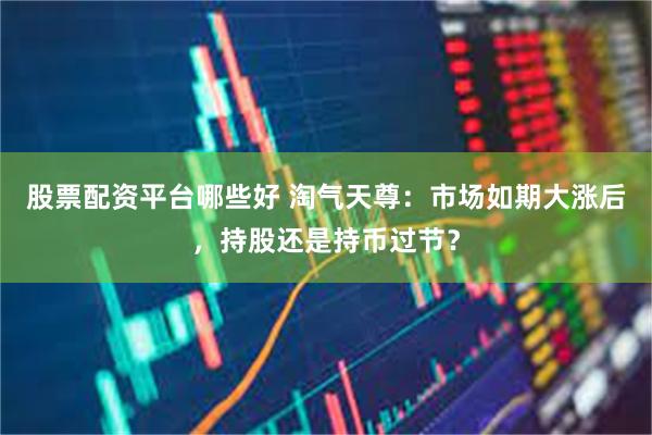 股票配资平台哪些好 淘气天尊：市场如期大涨后，持股还是持币过节？