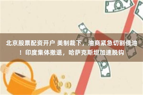 北京股票配资开户 美制裁下，油商紧急切割俄油！印度集体撤退，哈萨克斯坦加速脱钩