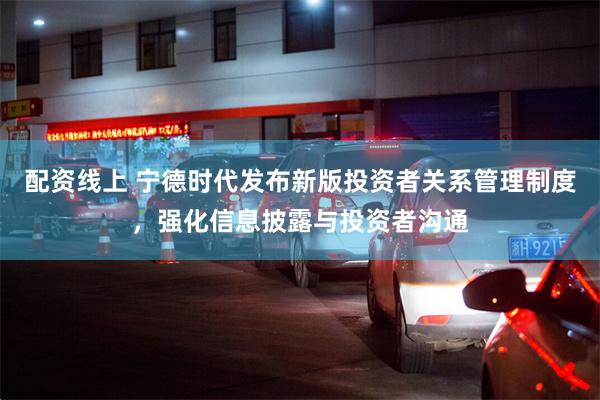 配资线上 宁德时代发布新版投资者关系管理制度，强化信息披露与投资者沟通