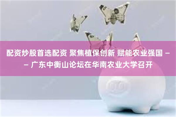 配资炒股首选配资 聚焦植保创新 赋能农业强国 —— 广东中衡山论坛在华南农业大学召开
