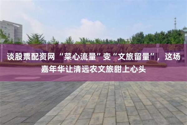 谈股票配资网 “菜心流量”变“文旅留量”，这场嘉年华让清远农文旅甜上心头