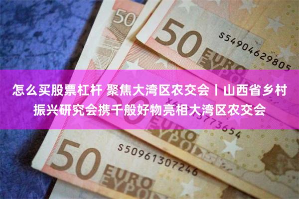 怎么买股票杠杆 聚焦大湾区农交会丨山西省乡村振兴研究会携千般好物亮相大湾区农交会