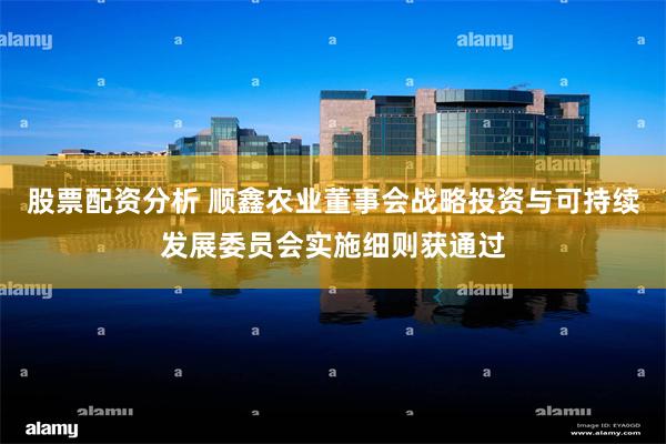 股票配资分析 顺鑫农业董事会战略投资与可持续发展委员会实施细则获通过