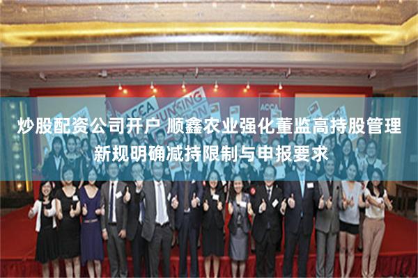 炒股配资公司开户 顺鑫农业强化董监高持股管理 新规明确减持限制与申报要求