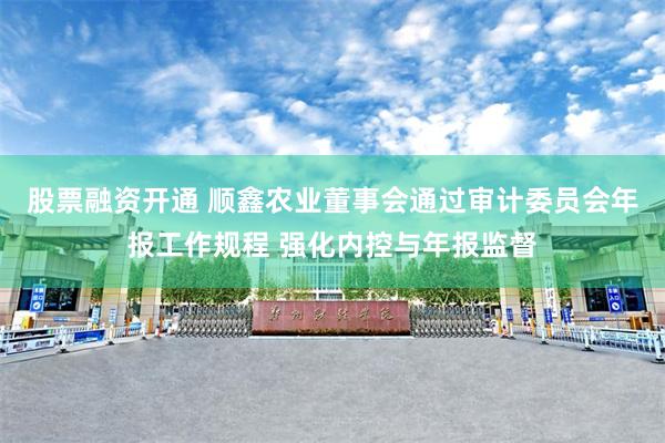 股票融资开通 顺鑫农业董事会通过审计委员会年报工作规程 强化内控与年报监督
