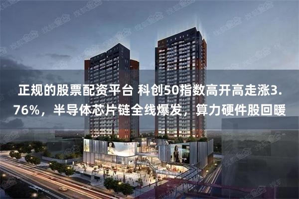 正规的股票配资平台 科创50指数高开高走涨3.76%，半导体芯片链全线爆发，算力硬件股回暖