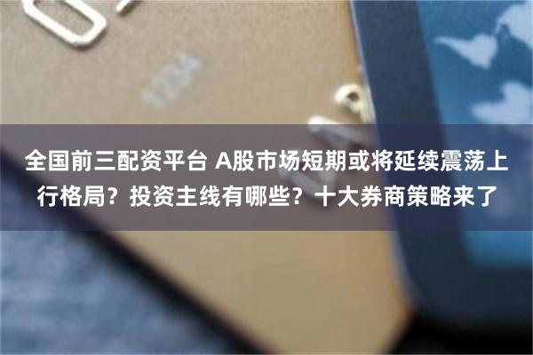 全国前三配资平台 A股市场短期或将延续震荡上行格局？投资主线有哪些？十大券商策略来了