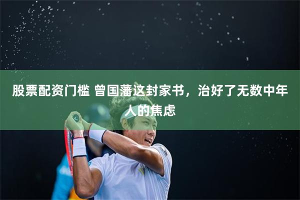 股票配资门槛 曾国藩这封家书，治好了无数中年人的焦虑