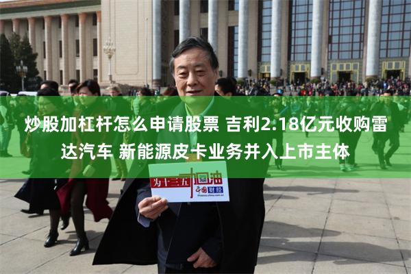 炒股加杠杆怎么申请股票 吉利2.18亿元收购雷达汽车 新能源皮卡业务并入上市主体
