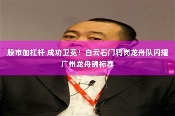 股市加杠杆 成功卫冕！白云石门鸦岗龙舟队闪耀广州龙舟锦标赛