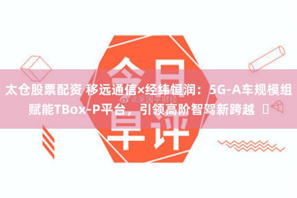 太仓股票配资 移远通信×经纬恒润:5G-A车规模组赋能TBox-P平台,引领高阶智驾新跨越 