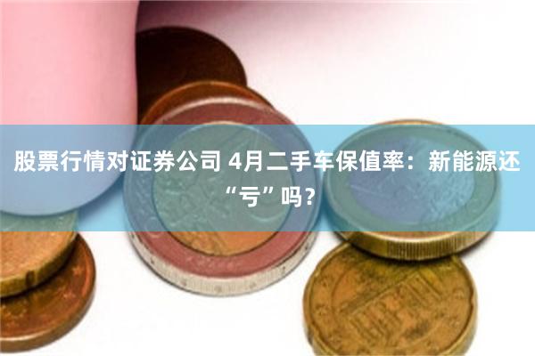 股票行情对证券公司 4月二手车保值率：新能源还“亏”吗？