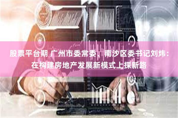股票平台期 广州市委常委、南沙区委书记刘炜：在构建房地产发展新模式上探新路