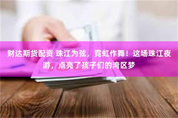 财达期货配资 珠江为弦，霓虹作舞！这场珠江夜游，点亮了孩子们的湾区梦