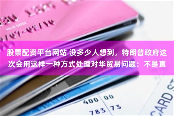 股票配资平台网站 没多少人想到，特朗普政府这次会用这样一种方式处理对华贸易问题：不是直