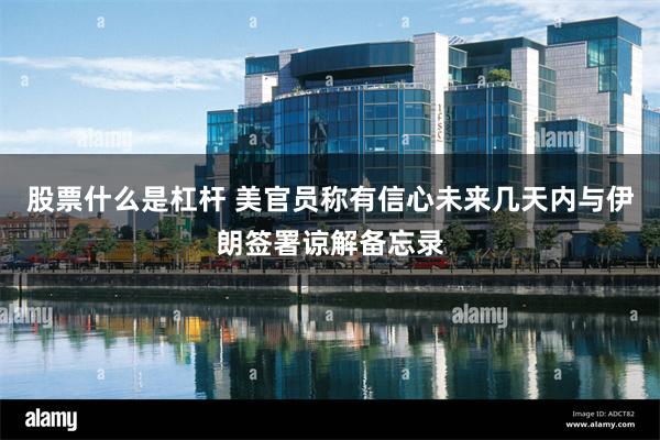 股票什么是杠杆 美官员称有信心未来几天内与伊朗签署谅解备忘录