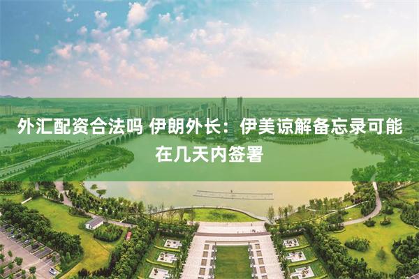外汇配资合法吗 伊朗外长：伊美谅解备忘录可能在几天内签署