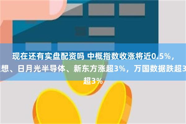 现在还有实盘配资吗 中概指数收涨将近0.5%，理想、日月光半导体、新东方涨超3%，万国数据跌超3%