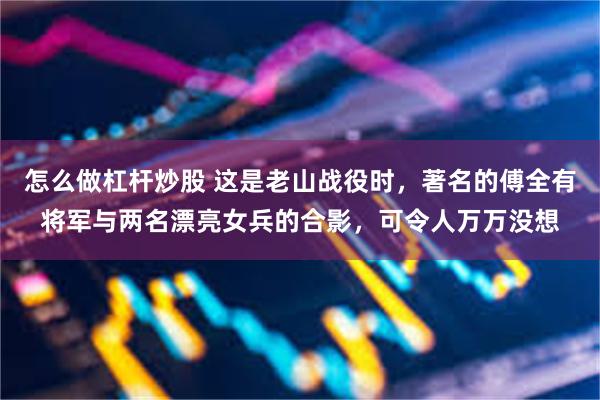 怎么做杠杆炒股 这是老山战役时，著名的傅全有将军与两名漂亮女兵的合影，可令人万万没想