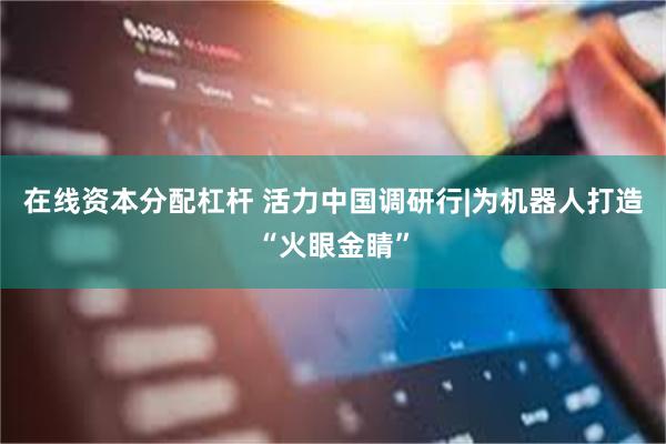 在线资本分配杠杆 活力中国调研行|为机器人打造“火眼金睛”