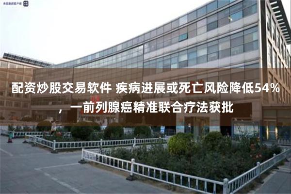 配资炒股交易软件 疾病进展或死亡风险降低54%，一前列腺癌精准联合疗法获批