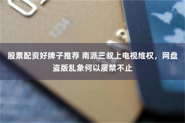 股票配资好牌子推荐 南派三叔上电视维权，网盘盗版乱象何以屡禁不止