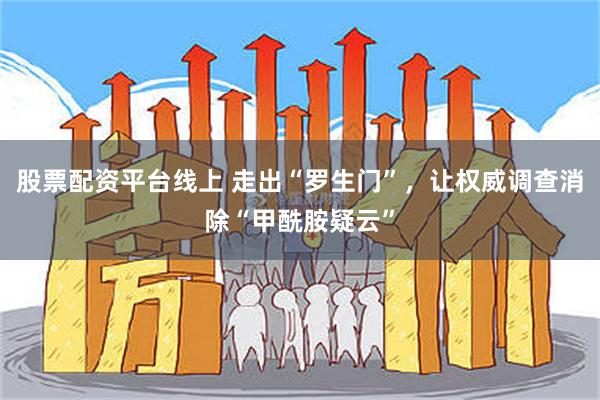 股票配资平台线上 走出“罗生门”，让权威调查消除“甲酰胺疑云”