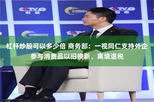 杠杆炒股可以多少倍 商务部：一视同仁支持外企参与消费品以旧换新、离境退税