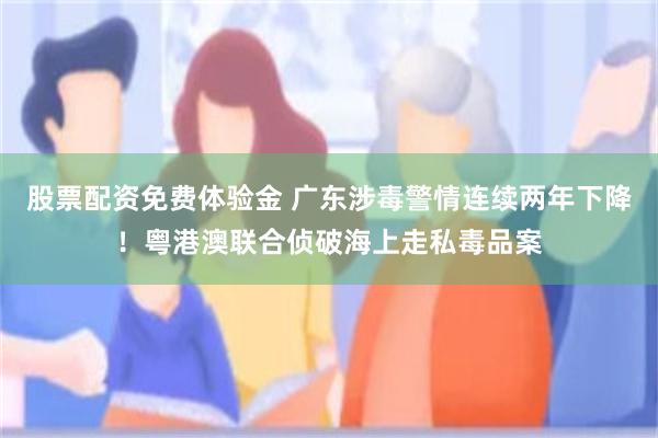 股票配资免费体验金 广东涉毒警情连续两年下降！粤港澳联合侦破海上走私毒品案