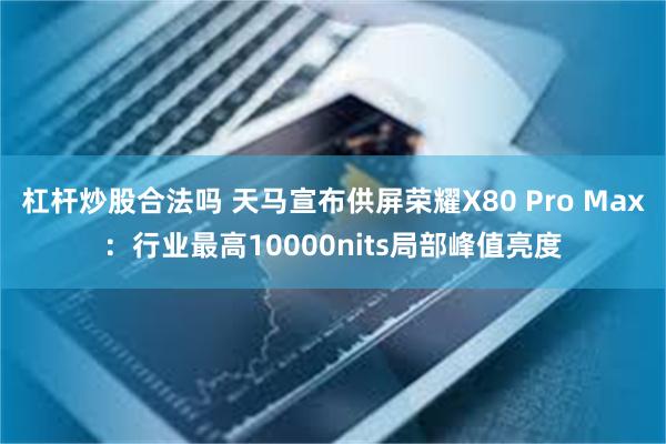杠杆炒股合法吗 天马宣布供屏荣耀X80 Pro Max：行业最高10000nits局部峰值亮度